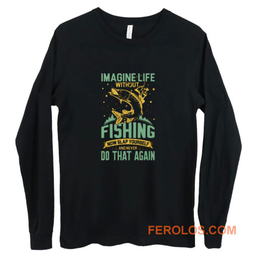 Imagine Life Without FISHING now slap yourself and never DO THAT AGAIN Long Sleeve