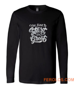 You Have To Start To Be Great Long Sleeve