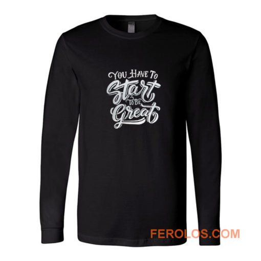 You Have To Start To Be Great Long Sleeve